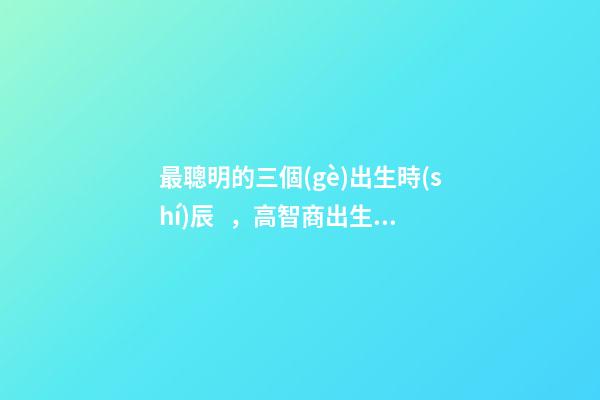 最聰明的三個(gè)出生時(shí)辰，高智商出生時(shí)間點(diǎn)